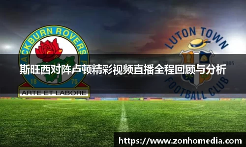 斯旺西对阵卢顿精彩视频直播全程回顾与分析